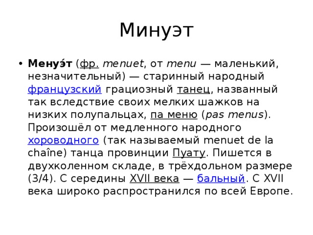Минуэт Менуэ́т  ( фр.   menuet , от  menu  — маленький, незначительный) — старинный народный  французский  грациозный  танец , названный так вследствие своих мелких шажков на низких полупальцах,  па меню  ( pas menus ). Произошёл от медленного народного  хороводного  (так называемый menuet de la chaîne) танца провинции  Пуату . Пишется в двухколенном складе, в трёхдольном размере (3/4). С середины  XVII века  —  бальный . С XVII века широко распространился по всей Европе. 