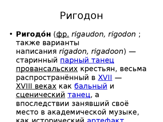 Ригодон Ригодо́н  ( фр.   rigaudon, rigodon  ; также варианты написания  rigadon, rigadoon ) — старинный  парный танец провансальских  крестьян, весьма распространённый в  XVII  —  XVIII веках  как  бальный  и  сценический   танец , а впоследствии занявший своё место в академической музыке, как исторический  артефакт . 