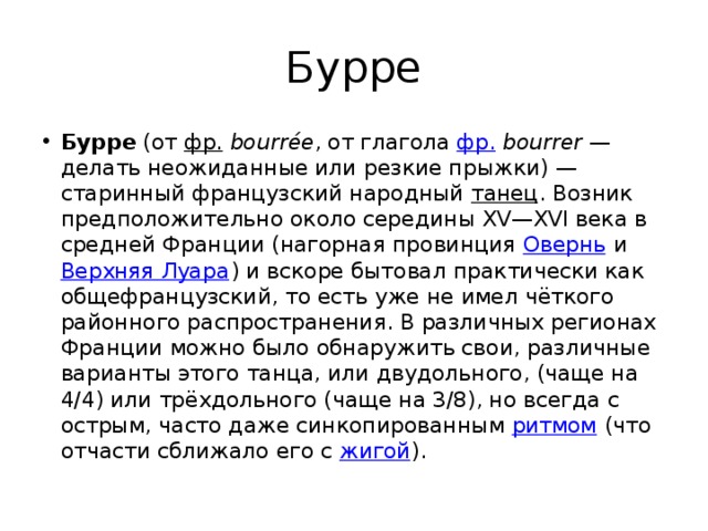 Бурре Бурре  (от  фр.   bourrée , от глагола  фр.   bourrer  — делать неожиданные или резкие прыжки) — старинный французский народный  танец . Возник предположительно около середины XV—XVI века в средней Франции (нагорная провинция  Овернь  и  Верхняя Луара ) и вскоре бытовал практически как общефранцузский, то есть уже не имел чёткого районного распространения. В различных регионах Франции можно было обнаружить свои, различные варианты этого танца, или двудольного, (чаще на 4/4) или трёхдольного (чаще на 3/8), но всегда с острым, часто даже синкопированным  ритмом  (что отчасти сближало его с  жигой ). 