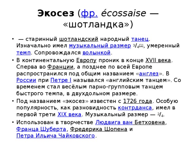 Экосез  ( фр.   écossaise  — «шотландка»)  — старинный  шотландский  народный  танец . Изначально имел  музыкальный размер   3 / 4 [1] , умеренный  темп . Сопровождался  волынкой . В континентальную  Европу  проник в конце  XVII века . Сперва во  Франции , а позднее по всей Европе распространился под общим названием « англез ». В  России  при  Петре I  назывался «английским танцем». Со временем стал весёлым парно-групповым танцем быстрого темпа, в двухдольном размере. Под названием «экосез» известен с  1726 года . Особую популярность, как разновидность  контрданса , имел в первой трети  XIX века . Музыкальный размер —  2 / 4 . Использован в творчестве  Людвига ван Бетховена ,  Франца Шуберта ,  Фредерика Шопена  и  Петра Ильича Чайковского . 
