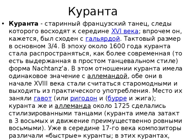 Куранта Куранта  - старинный французский танец, следы которого восходят к середине  XVI века ; впрочем он, кажется, был сходен с  гальярдой . Тактовый размер в основном 3/4. В эпоху около 1600 года куранта стала распространяться, как более современная (то есть выдержанная в простом танцевальном стиле) форма Nachtanz’a. В этом отношении куранта имела одинаковое значение с  аллемандой , обе они в начале XVIII века стали считаться старомодными и выходить из практического употребления. Место их заняли  гавот  (или  ригодон  и ( бурре  и жига); куранта же и  аллеманда  около 1725 сделались стилизированными танцами (куранта имела затакт в 3 восьмых и движение преимущественно ровными восьмыми). Уже в середине 17-го века композиторы различали «быстрые» куранты; в этих курантах, соответствующих позднейшим  жиге  и  канари , ясно выражен был первоначальный тип «плясовых» танцев ( сальтарелло ). 