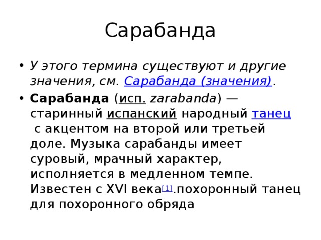 Сарабанда У этого термина существуют и другие значения, см.  Сарабанда (значения) . Сарабанда  ( исп.   zarabanda ) — старинный  испанский  народный  танец  с акцентом на второй или третьей доле. Музыка сарабанды имеет суровый, мрачный характер, исполняется в медленном темпе. Известен с XVI века [1] .похоронный танец для похоронного обряда 