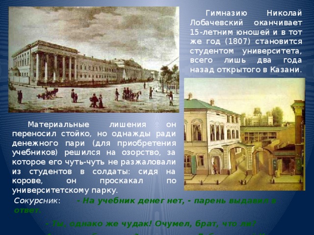  Гимназию Николай Лобачевский оканчивает 15-летним юношей и в тот же год (1807) становится студентом университета, всего лишь два года назад открытого в Казани.  Материальные лишения он переносил стойко, но однажды ради денежного пари (для приобретения учебников) решился на озорство, за которое его чуть-чуть не разжаловали из студентов в солдаты: сидя на корове, он проскакал по университетскому парку. Сокурсник :  - На учебник денег нет, - парень выдавил в ответ.   - Ты, однако же чудак! Очумел, брат, что ли?   А зовут тебя-то как?  - Лобачевский Коля. 