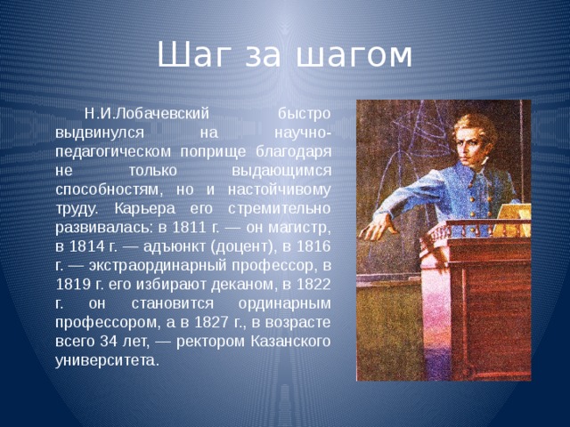 Шаг за шагом   Н.И.Лобачевский быстро выдвинулся на научно- педагогическом поприще благодаря не только выдающимся способностям, но и настойчивому труду. Карьера его стремительно развивалась: в 1811 г. — он магистр, в 1814 г. — адъюнкт (доцент), в 1816 г. — экстраординарный профессор, в 1819 г. его избирают деканом, в 1822 г. он становится ординарным профессором, а в 1827 г., в возрасте всего 34 лет, — ректором Казанского университета. 