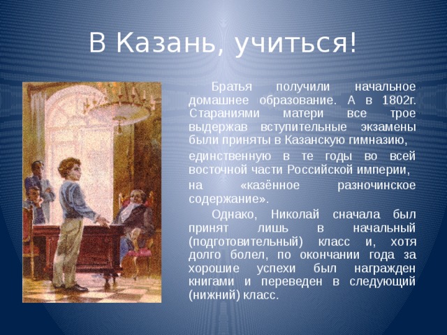 В Казань, учиться!   Братья получили начальное домашнее образование. А в 1802г. Стараниями матери все трое выдержав вступительные экзамены были приняты в Казанскую гимназию,  единственную в те годы во всей восточной части Российской империи,  на «казённое разночинское содержание».   Однако, Николай сначала был принят лишь в начальный (подготовительный) класс и, хотя долго болел, по окончании года за хорошие успехи был награжден книгами и переведен в следующий (нижний) класс. 