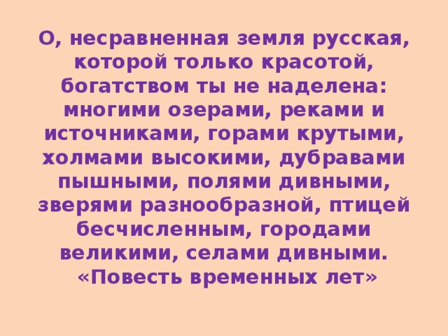 О, несравненная земля русская, которой только красотой, богатством ты не наделена: многими озерами, реками и источниками, горами крутыми, холмами высокими, дубравами пышными, полями дивными, зверями разнообразной, птицей бесчисленным, городами великими, селами дивными.  «Повесть временных лет»   