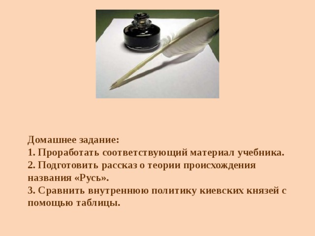 Домашнее задание:  1. Проработать соответствующий материал учебника.  2. Подготовить рассказ о теории происхождения названия «Русь».  3. Сравнить внутреннюю политику киевских князей с помощью таблицы. 