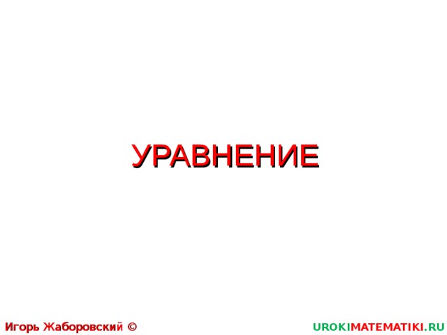 УРАВНЕНИЕ Игорь Жаборовский © 2011 UROKI MATEMATIKI .RU  
