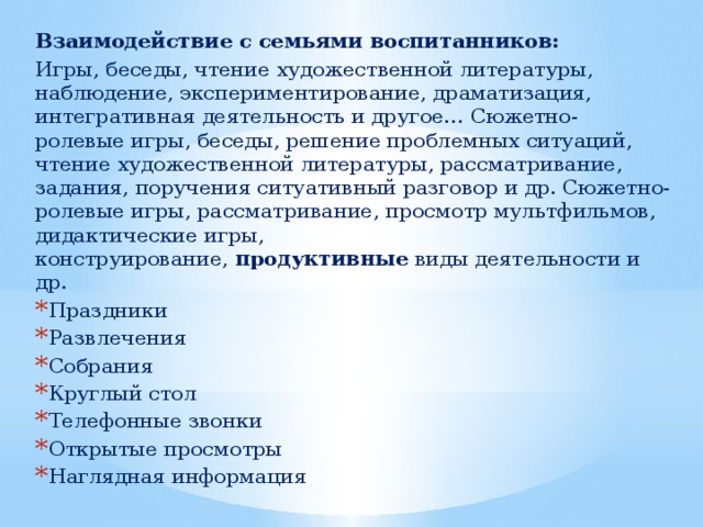 Взаимодействие с семьями воспитанников: Игры, беседы, чтение художественной литературы, наблюдение, экспериментирование, драматизация, интегративная деятельность и другое… Сюжетно- ролевые игры, беседы, решение проблемных ситуаций, чтение художественной литературы, рассматривание, задания, поручения ситуативный разговор и др. Сюжетно-ролевые игры, рассматривание, просмотр мультфильмов, дидактические игры, конструирование,  продуктивные  виды деятельности и др. Праздники Развлечения Собрания Круглый стол Телефонные звонки Открытые просмотры Наглядная информация 