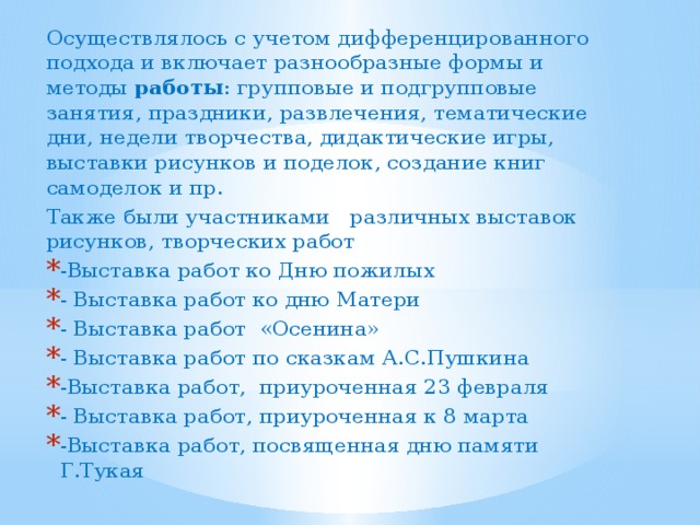 Осуществлялось с учетом дифференцированного подхода и включает разнообразные формы и методы  работы : групповые и подгрупповые занятия, праздники, развлечения, тематические дни, недели творчества, дидактические игры, выставки рисунков и поделок, создание книг самоделок и пр. Также были участниками различных выставок рисунков, творческих работ -Выставка работ ко Дню пожилых - Выставка работ ко дню Матери - Выставка работ «Осенина» - Выставка работ по сказкам А.С.Пушкина -Выставка работ, приуроченная 23 февраля - Выставка работ, приуроченная к 8 марта -Выставка работ, посвященная дню памяти Г.Тукая 