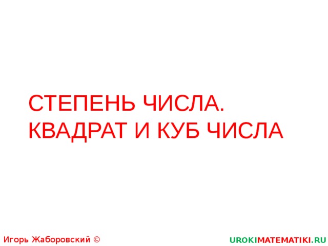 СТЕПЕНЬ ЧИСЛА.  КВАДРАТ И КУБ ЧИСЛА Игорь Жаборовский © 2011 UROKI MATEMATIKI .RU  