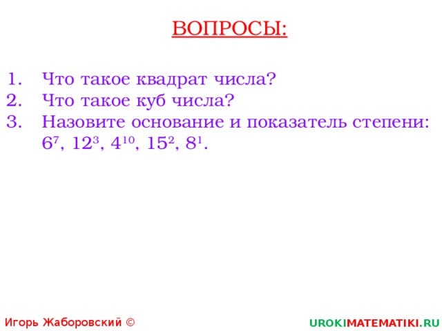 ВОПРОСЫ: Что такое квадрат числа? Что такое куб числа? Назовите основание и показатель степени:  6 7 , 12 3 , 4 10 , 15 2 , 8 1 . Игорь Жаборовский © 2011 UROKI MATEMATIKI .RU  