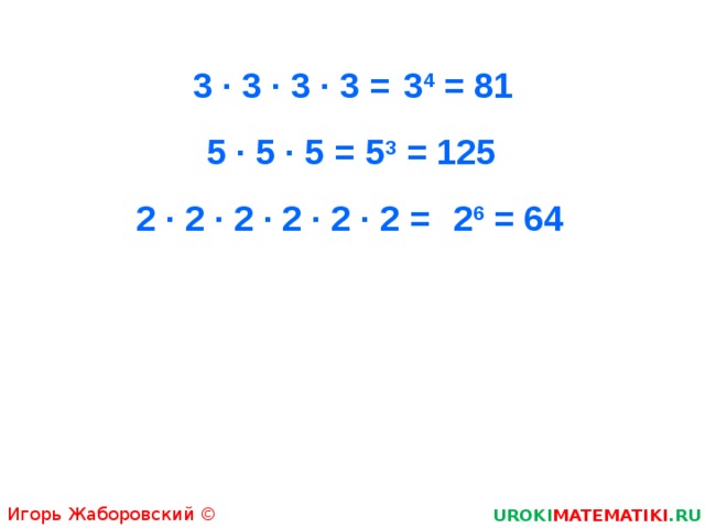 3 · 3 · 3 · 3 = 3 4 = 81 5 · 5 · 5 = 5 3 = 125 2 · 2 · 2 · 2 · 2 · 2 = 2 6 = 64 Игорь Жаборовский © 2011 UROKI MATEMATIKI .RU  