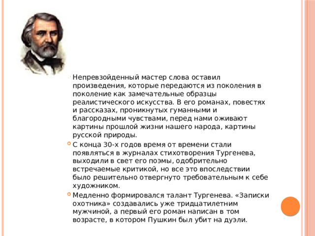 Непревзойденный мастер слова оставил произведения, которые передаются из поколения в поколение как замечательные образцы реалистического искусства. В его романах, повестях и рассказах, проникнутых гуманными и благородными чувствами, перед нами оживают картины прошлой жизни нашего народа, картины русской природы. С конца 30-х годов время от времени стали появляться в журналах стихотворения Тургенева, выходили в свет его поэмы, одобрительно встречаемые критикой, но все это впоследствии было решительно отвергнуто требовательным к себе художником. Медленно формировался талант Тургенева. «Записки охотника» создавались уже тридцатилетним мужчиной, а первый его роман написан в том возрасте, в котором Пушкин был убит на дуэли. 