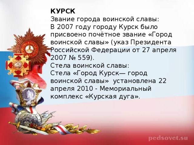 КУРСК Звание города воинской славы: В 2007 году городу Курск было присвоено почётное звание «Город воинской славы» (указ Президента Российской Федерации от 27 апреля 2007 № 559). Стела воинской славы: Стела «Город Курск— город воинской славы»  установлена 22 апреля 2010 - Мемориальный комплекс «Курская дуга».   