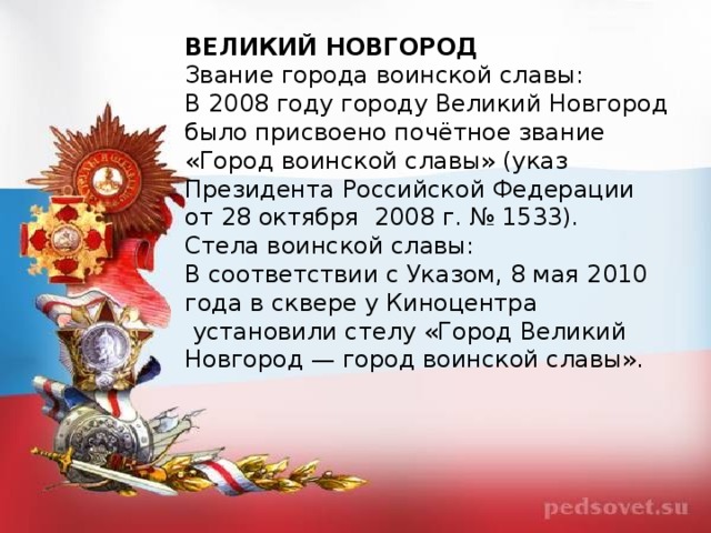 ВЕЛИКИЙ НОВГОРОД Звание города воинской славы: В 2008 году городу Великий Новгород было присвоено почётное звание «Город воинской славы» (указ Президента Российской Федерации от 28 октября  2008 г. № 1533). Стела воинской славы: В соответствии с Указом, 8 мая 2010 года в сквере у Киноцентра  установили стелу «Город Великий Новгород — город воинской славы».  