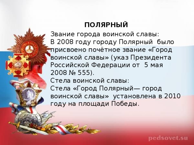 ПОЛЯРНЫЙ Звание города воинской славы: В 2008 году городу Полярный  было присвоено почётное звание «Город воинской славы» (указ Президента Российской Федерации от  5 мая 2008 № 555). Стела воинской славы: Стела «Город Полярный— город воинской славы»  установлена в 2010 году на площади Победы.  