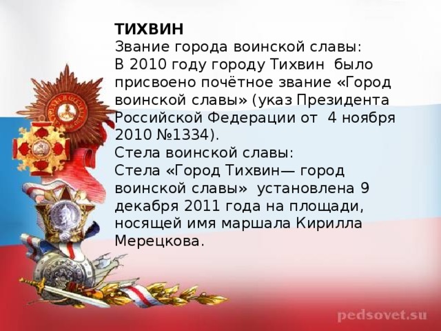 ТИХВИН Звание города воинской славы: В 2010 году городу Тихвин  было присвоено почётное звание «Город воинской славы» (указ Президента Российской Федерации от  4 ноября 2010 №1334). Стела воинской славы: Стела «Город Тихвин— город воинской славы»  установлена 9 декабря 2011 года на площади, носящей имя маршала Кирилла Мерецкова. 