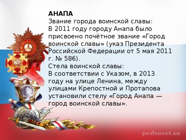 АНАПА Звание города воинской славы: В 2011 году городу Анапа было присвоено почётное звание «Город воинской славы» (указ Президента Российской Федерации от 5 мая 2011 г. № 586). Стела воинской славы: В соответствии с Указом, в 2013 году на улице Ленина, между улицами Крепостной и Протапова установили стелу «Город Анапа — город воинской славы».  