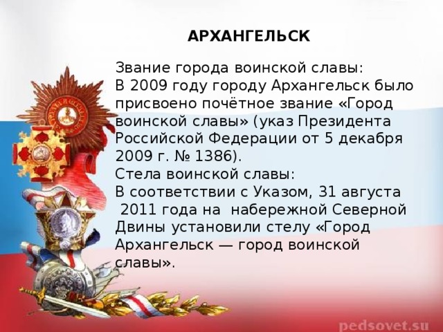 АРХАНГЕЛЬСК Звание города воинской славы: В 2009 году городу Архангельск было присвоено почётное звание «Город воинской славы» (указ Президента Российской Федерации от 5 декабря 2009 г. № 1386). Стела воинской славы: В соответствии с Указом, 31 августа  2011 года на  набережной Северной Двины установили стелу «Город Архангельск — город воинской славы». 