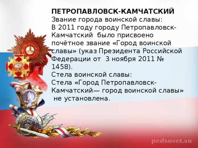 ПЕТРОПАВЛОВСК-КАМЧАТСКИЙ Звание города воинской славы: В 2011 году городу Петропавловск-Камчатский  было присвоено почётное звание «Город воинской славы» (указ Президента Российской Федерации от  3 ноября 2011 № 1458). Стела воинской славы: Стела «Город Петропавловск-Камчатский— город воинской славы»  не установлена. 