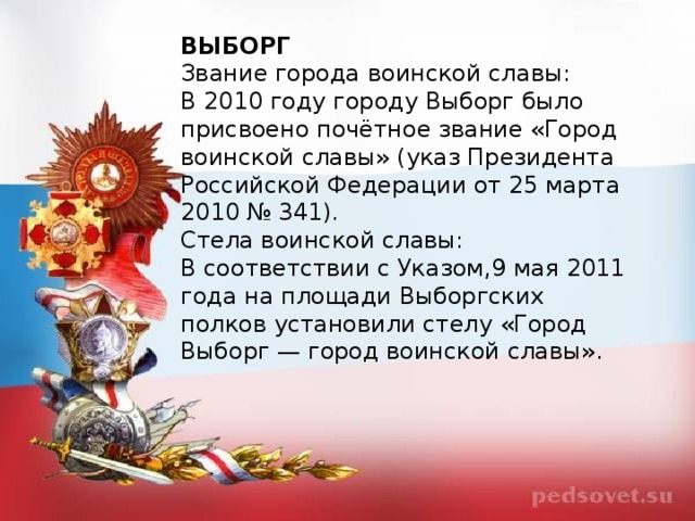 ВЫБОРГ Звание города воинской славы: В 2010 году городу Выборг было присвоено почётное звание «Город воинской славы» (указ Президента Российской Федерации от 25 марта 2010 № 341). Стела воинской славы: В соответствии с Указом,9 мая 2011 года на площади Выборгских полков установили стелу «Город Выборг — город воинской славы».  