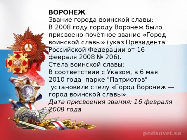 ВОРОНЕЖ Звание города воинской славы: В 2008 году городу Воронеж было присвоено почётное звание «Город воинской славы» (указ Президента Российской Федерации от 16 февраля 2008 № 206). Стела воинской славы: В соответствии с Указом, в 6 мая 2010 года  парке 