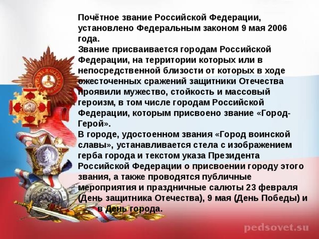 Почётное звание Российской Федерации, установлено Федеральным законом 9 мая 2006 года. Звание присваивается городам Российской Федерации, на территории которых или в непосредственной близости от которых в ходе ожесточенных сражений защитники Отечества проявили мужество, стойкость и массовый героизм, в том числе городам Российской Федерации, которым присвоено звание «Город- Герой». В городе, удостоенном звания «Город воинской славы», устанавливается стела с изображением герба города и текстом указа Президента Российской Федерации о присвоении городу этого звания, а также проводятся публичные мероприятия и праздничные салюты 23 февраля (День защитника Отечества), 9 мая (День Победы) и в День города.  
