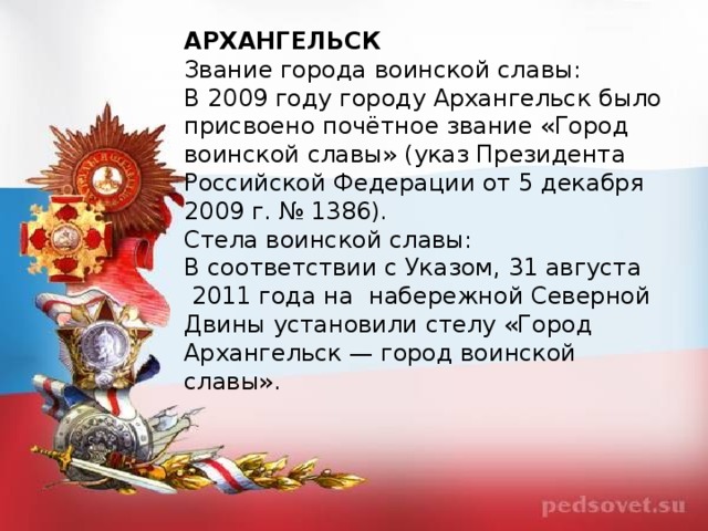 АРХАНГЕЛЬСК Звание города воинской славы: В 2009 году городу Архангельск было присвоено почётное звание «Город воинской славы» (указ Президента Российской Федерации от 5 декабря 2009 г. № 1386). Стела воинской славы: В соответствии с Указом, 31 августа  2011 года на  набережной Северной Двины установили стелу «Город Архангельск — город воинской славы».    