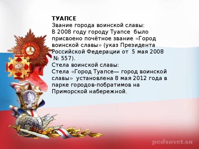 ТУАПСЕ Звание города воинской славы: В 2008 году городу Туапсе  было присвоено почётное звание «Город воинской славы» (указ Президента Российской Федерации от  5 мая 2008  № 557). Стела воинской славы: Стела «Город Туапсе— город воинской славы»  установлена 8 мая 2012 года в парке городов-побратимов на Приморской набережной.  