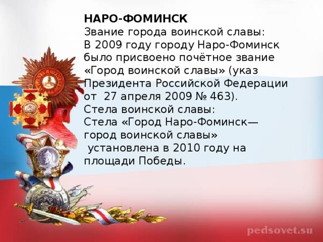 НАРО-ФОМИНСК Звание города воинской славы: В 2009 году городу Наро-Фоминск было присвоено почётное звание «Город воинской славы» (указ Президента Российской Федерации от  27 апреля 2009 № 463). Стела воинской славы: Стела «Город Наро-Фоминск— город воинской славы»  установлена в 2010 году на площади Победы.  