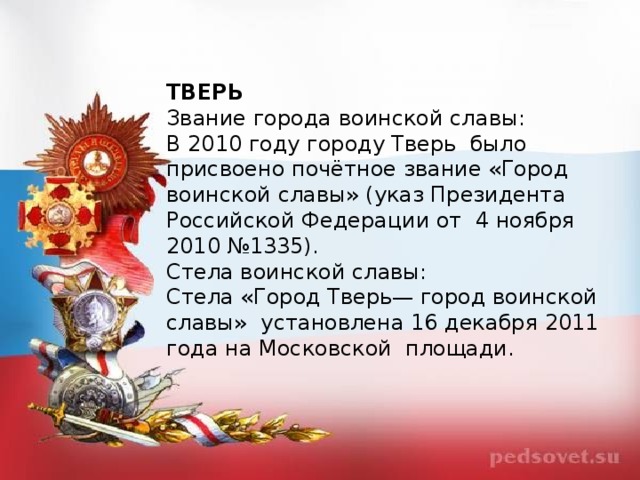 ТВЕРЬ Звание города воинской славы: В 2010 году городу Тверь  было присвоено почётное звание «Город воинской славы» (указ Президента Российской Федерации от  4 ноября 2010 №1335). Стела воинской славы: Стела «Город Тверь— город воинской славы»  установлена 16 декабря 2011 года на Московской  площади.  