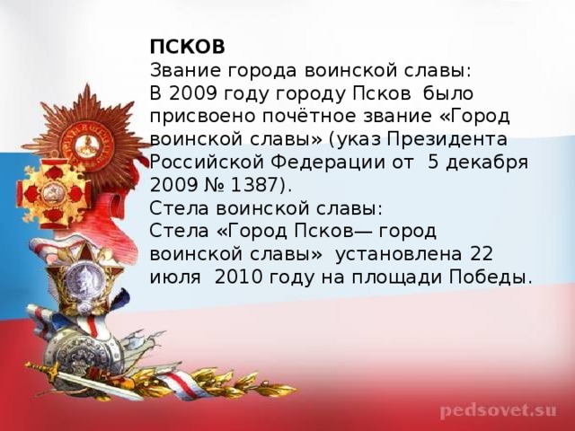 ПСКОВ Звание города воинской славы: В 2009 году городу Псков  было присвоено почётное звание «Город воинской славы» (указ Президента Российской Федерации от  5 декабря 2009 № 1387). Стела воинской славы: Стела «Город Псков— город воинской славы»  установлена 22 июля  2010 году на площади Победы.  