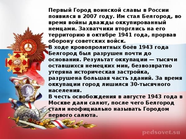 Первый Город воинской славы в России появился в 2007 году. Им стал Белгород, во время войны дважды оккупированный немцами. Захватчики вторглись на его территорию в октябре 1941 года, прорвав оборону советских войск. В ходе кровопролитных боёв 1943 года Белгород был разрушен почти до основания. Результат оккупации — тысячи оставшихся немецких мин, безвозвратно утеряна историческая застройка, разрушена большая часть зданий. За время оккупации город лишился 30-тысячного населения. В честь освобождения в августе 1943 года в Москве дали салют, после чего Белгород стали неофициально называть Городом первого салюта.  
