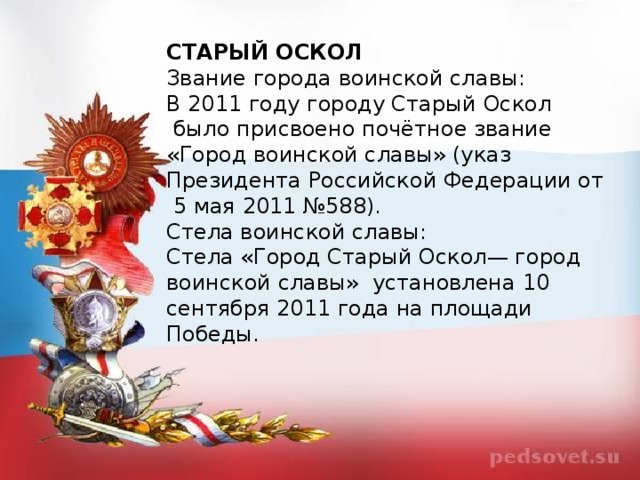 СТАРЫЙ ОСКОЛ Звание города воинской славы: В 2011 году городу Старый Оскол  было присвоено почётное звание «Город воинской славы» (указ Президента Российской Федерации от  5 мая 2011 №588). Стела воинской славы: Стела «Город Старый Оскол— город воинской славы»  установлена 10 сентября 2011 года на площади Победы.  