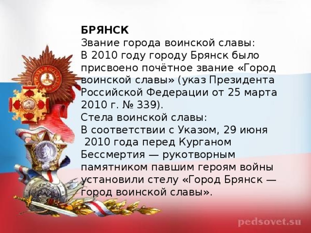 БРЯНСК Звание города воинской славы: В 2010 году городу Брянск было присвоено почётное звание «Город воинской славы» (указ Президента Российской Федерации от 25 марта 2010 г. № 339). Стела воинской славы: В соответствии с Указом, 29 июня  2010 года перед Курганом Бессмертия — рукотворным памятником павшим героям войны установили стелу «Город Брянск — город воинской славы».  