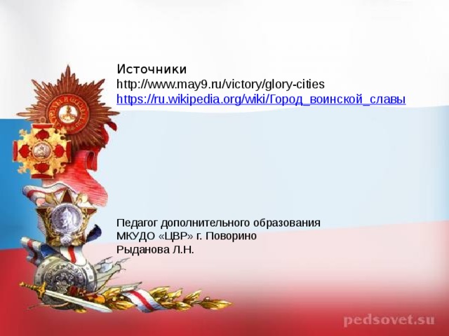 Источники http://www.may9.ru/victory/glory-cities https://ru.wikipedia.org/wiki/ Город_воинской_славы Педагог дополнительного образования МКУДО «ЦВР» г. Поворино Рыданова Л.Н.  