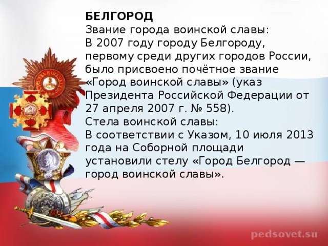 БЕЛГОРОД Звание города воинской славы: В 2007 году городу Белгороду, первому среди других городов России, было присвоено почётное звание «Город воинской славы» (указ Президента Российской Федерации от 27 апреля 2007 г. № 558). Стела воинской славы: В соответствии с Указом, 10 июля 2013 года на Соборной площади установили стелу «Город Белгород — город воинской славы».  