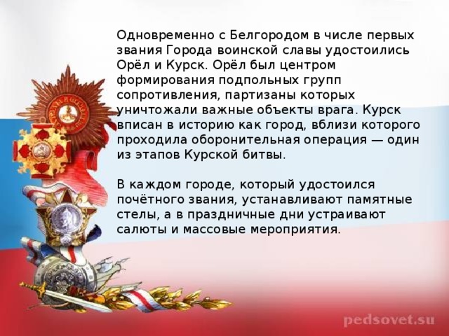 Одновременно с Белгородом в числе первых звания Города воинской славы удостоились Орёл и Курск. Орёл был центром формирования подпольных групп сопротивления, партизаны которых уничтожали важные объекты врага. Курск вписан в историю как город, вблизи которого проходила оборонительная операция — один из этапов Курской битвы.   В каждом городе, который удостоился почётного звания, устанавливают памятные стелы, а в праздничные дни устраивают салюты и массовые мероприятия.  