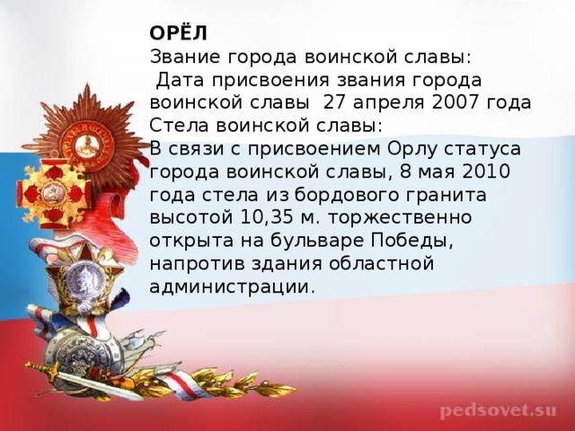 ОРЁЛ Звание города воинской славы:   Дата присвоения звания города воинской славы  27 апреля 2007 года Стела воинской славы: В связи с присвоением Орлу статуса города воинской славы, 8 мая 2010 года стела из бордового гранита высотой 10,35 м. торжественно открыта на бульваре Победы, напротив здания областной администрации.   