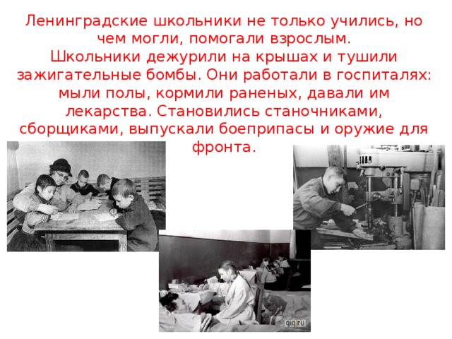 Ленинградские школьники не только учились, но чем могли, помогали взрослым.  Школьники дежурили на крышах и тушили зажигательные бомбы. Они работали в госпиталях: мыли полы, кормили раненых, давали им лекарства. Становились станочниками, сборщиками, выпускали боеприпасы и оружие для фронта. 