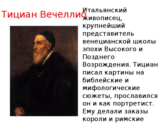 Итальянский живописец, крупнейший представитель венецианской школы эпохи Высокого и Позднего Возрождения. Тициан писал картины на библейские и мифологические сюжеты, прославился он и как портретист. Ему делали заказы короли и римские папы, кардиналы, герцоги и князья. Тициану не было и тридцати лет, когда его признали лучшим живописцем Венеции Тициан Вечеллио 