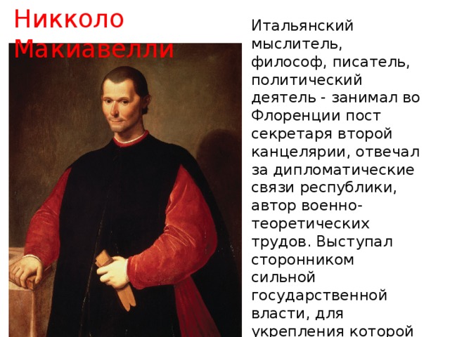 Никколо Макиавелли Итальянский мыслитель, философ, писатель, политический деятель - занимал во Флоренции пост секретаря второй канцелярии, отвечал за дипломатические связи республики, автор военно-теоретических трудов. Выступал сторонником сильной государственной власти, для укрепления которой допускал применение любых средств, что выразил в прославленном труде «Государь» 