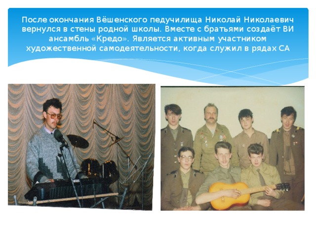 После окончания Вёшенского педучилища Николай Николаевич вернулся в стены родной школы. Вместе с братьями создаёт ВИ ансамбль «Кредо». Является активным участником художественной самодеятельности, когда служил в рядах СА 