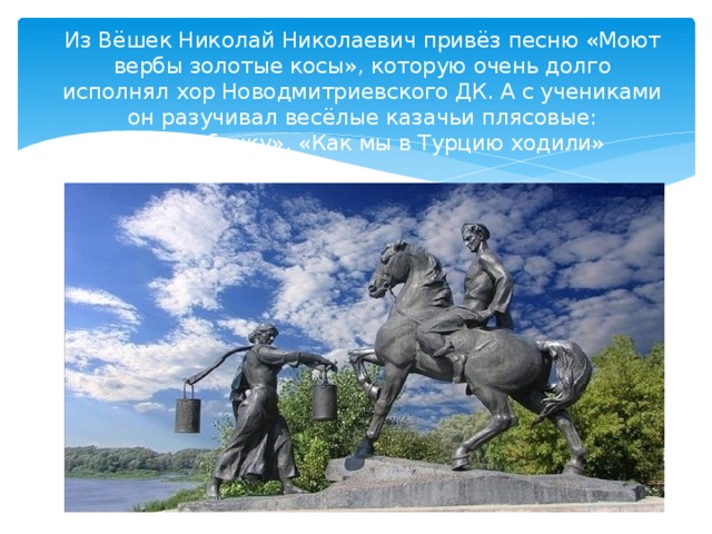 Из Вёшек Николай Николаевич привёз песню «Моют вербы золотые косы», которую очень долго исполнял хор Новодмитриевского ДК. А с учениками он разучивал весёлые казачьи плясовые: «Кундюбочку», «Как мы в Турцию ходили» 