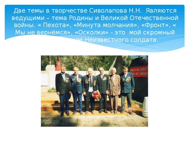Две темы в творчестве Сиволапова Н.Н. Являются ведущими – тема Родины и Великой Отечественной войны. « Пехота», «Минута молчания», «Фронт», « Мы не вернёмся», «Осколки» - это мой скромный букет к Могиле Неизвестного солдата. 