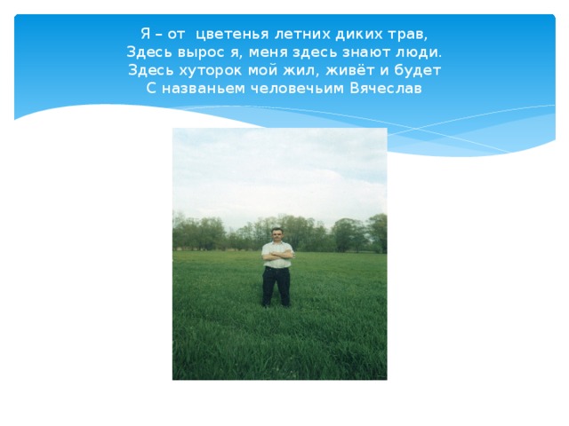 Я – от цветенья летних диких трав,  Здесь вырос я, меня здесь знают люди.  Здесь хуторок мой жил, живёт и будет  С названьем человечьим Вячеслав 