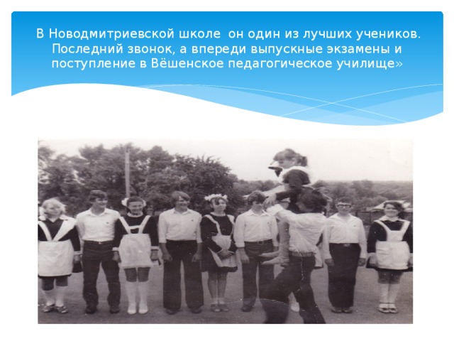  В Новодмитриевской школе он один из лучших учеников. Последний звонок, а впереди выпускные экзамены и поступление в Вёшенское педагогическое училище» 