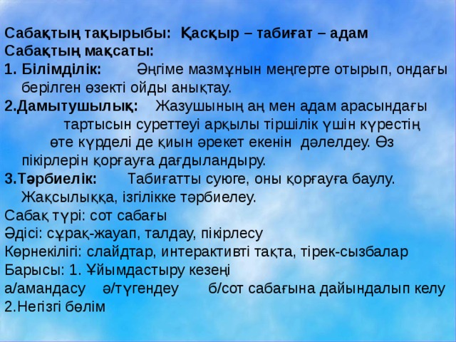 Сабақтың тақырыбы: Қасқыр – табиғат – адам Сабақтың мақсаты: Білімділік: Әңгіме мазмұнын меңгерте отырып, ондағы берілген өзекті ойды анықтау. 2.Дамытушылық: Жазушының аң мен адам арасындағы  тартысын суреттеуі арқылы тіршілік үшін күрестің  өте күрделі де қиын әрекет екенін дәлелдеу. Өз пікірлерін қорғауға дағдыландыру. 3.Тәрбиелік: Табиғатты суюге, оны қорғауға баулу. Жақсылыққа, ізгілікке тәрбиелеу. Сабақ түрі: сот сабағы Әдісі: сұрақ-жауап, талдау, пікірлесу Көрнекілігі: слайдтар, интерактивті тақта, тірек-сызбалар Барысы: 1. Ұйымдастыру кезеңі а/амандасу ә/түгендеу б/сот сабағына дайындалып келу 2.Негізгі бөлім 