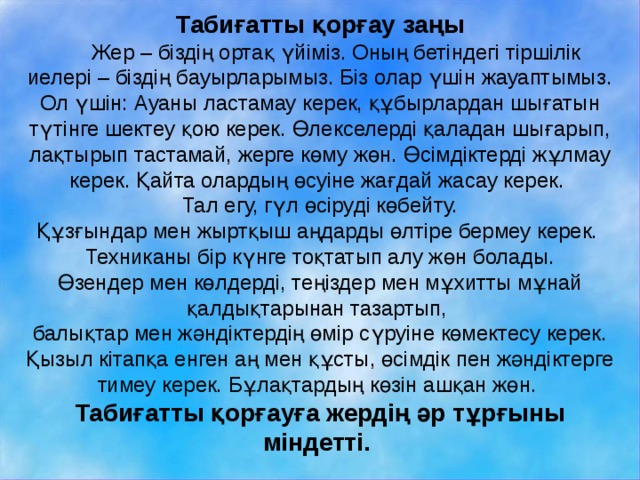 Табиғатты қорғау заңы  Жер – біздің ортақ үйіміз. Оның бетіндегі тіршілік иелері – біздің бауырларымыз. Біз олар үшін жауаптымыз. Ол үшін:  Ауаны ластамау керек, құбырлардан шығатын түтінге шектеу қою керек.  Өлекселерді қаладан шығарып, лақтырып тастамай, жерге көму жөн.  Өсімдіктерді жұлмау керек. Қайта олардың өсуіне жағдай жасау керек. Тал егу, гүл өсіруді көбейту. Құзғындар мен жыртқыш аңдарды өлтіре бермеу керек. Техниканы бір күнге тоқтатып алу жөн болады. Өзендер мен көлдерді, теңіздер мен мұхитты мұнай қалдықтарынан тазартып, балықтар мен жәндіктердің өмір сүруіне көмектесу керек. Қызыл кітапқа енген аң мен құсты, өсімдік пен жәндіктерге тимеу керек.  Бұлақтардың көзін ашқан жөн. Табиғатты қорғауға жердің әр тұрғыны міндетті. 